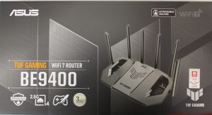SALE OUT. Asus TUF-BE9400 Tri-Band WiFi 7 Gaming Router, EU+UK SALE OUT. TUF-BE9400 Tri-Band WiFi 7 Gaming Router, EU+UK 802.11ax 688/2885/5764 Mbit/s Ethernet LAN (RJ-45) ports 3 Mesh Support Yes MU-MiMO Yes 4G/5G 36 month(s) DAMAGED PACKAGING